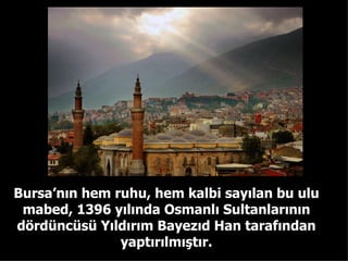 Bursa’nın hem ruhu, hem kalbi sayılan bu ulu mabed, 1396 yılında Osmanlı Sultanlarının dördüncüsü Yıldırım Bayezıd Han tarafından yaptırılmıştır. 