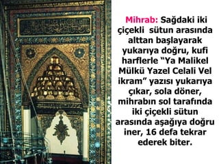 Mihrab:  Sağdaki iki çiçekli  sütun arasında alttan başlayarak yukarıya doğru, kufi harflerle “Ya Malikel Mülkü Yazel Celali Vel ikram” yazısı yukarıya çıkar, sola döner, mihrabın sol tarafında iki çiçekli sütun arasında aşağıya doğru iner, 16 defa tekrar ederek biter. 