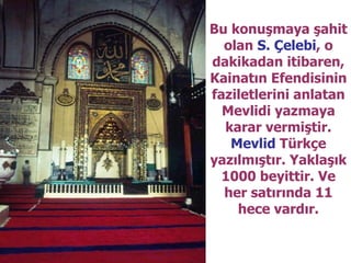 Bu konuşmaya şahit olan  S. Çelebi , o dakikadan itibaren, Kainatın Efendisinin faziletlerini anlatan Mevlidi yazmaya karar vermiştir.  Mevlid  Türkçe yazılmıştır. Yaklaşık 1000 beyittir. Ve her satırında 11 hece vardır. 