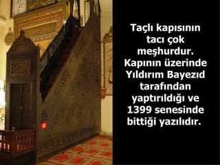 Taçlı kapısının tacı çok meşhurdur. Kapının üzerinde Yıldırım Bayezıd tarafından yaptırıldığı ve 1399 senesinde bittiği yazılıdır.  