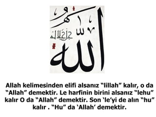 Allah kelimesinden elifi alsanız “lillah” kalır, o da “Allah” demektir. Le harfinin birini alsanız “lehu” kalır O da “Allah” demektir. Son ‘le’yi de alın “hu” kalır . “Hu” da ‘Allah’ demektir. 