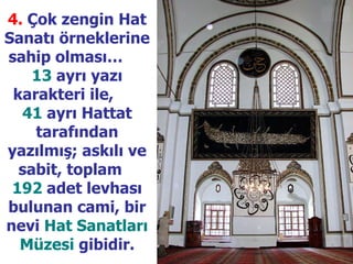 4.   Çok zengin Hat Sanatı örneklerine sahip olması…  13  ayrı yazı karakteri ile,  41  ayrı Hattat tarafından yazılmış; askılı ve sabit, toplam  192  adet levhası bulunan cami, bir nevi  Hat Sanatları Müzesi  gibidir. 