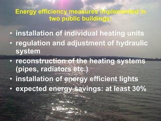 Energy efficiency measures implemented in two public buildings: installation of individual heating units regulation and adjustment of hydraulic system  reconstruction of the heating systems (pipes, radiators etc.)  installation of energy efficient lights expected energy savings: at least 30% 