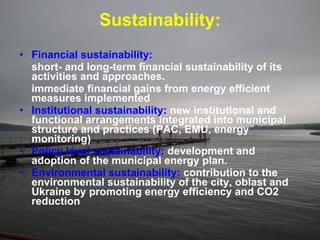 Sustainability: Financial sustainability:   short- and long-term financial sustainability of its activities and approaches.  immediate financial gains from energy efficient measures implemented  Institutional sustainability:   new institutional and functional arrangements integrated into municipal structure and practices (PAC, EMU, energy monitoring)  Policy level sustainability:   development and adoption of the municipal energy plan.  Environmental sustainability:   contribution to the environmental sustainability of the city, oblast and Ukraine by promoting energy efficiency and CO2 reduction   