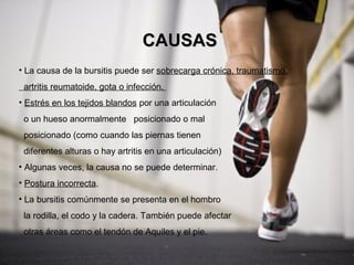 CAUSAS
• La causa de la bursitis puede ser sobrecarga crónica, traumatismo,
 artritis reumatoide, gota o infección.
• Estrés en los tejidos blandos por una articulación
 o un hueso anormalmente posicionado o mal
 posicionado (como cuando las piernas tienen
 diferentes alturas o hay artritis en una articulación)
• Algunas veces, la causa no se puede determinar.
• Postura incorrecta.
• La bursitis comúnmente se presenta en el hombro
 la rodilla, el codo y la cadera. También puede afectar
 otras áreas como el tendón de Aquiles y el pie.
 