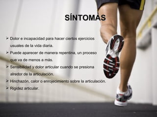 SÍNTOMAS

 Dolor e incapacidad para hacer ciertos ejercicios
  usuales de la vida diaria.
 Puede aparecer de manera repentina, un proceso
  que va de menos a más.
 Sensibilidad y dolor articular cuando se presiona
  alredor de la articulación.
 Hinchazón, calor o enrojecimiento sobre la articulación.
 Rigidez articular.
 