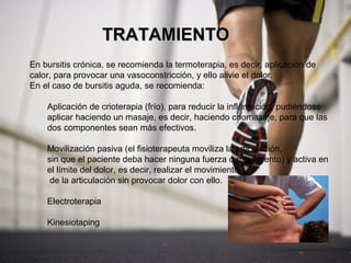 TRATAMIENTO
En bursitis crónica, se recomienda la termoterapia, es decir, aplicación de
calor, para provocar una vasoconstricción, y ello alivie el dolor.
En el caso de bursitis aguda, se recomienda:

    Aplicación de crioterapia (frío), para reducir la inflamación, pudiéndose
    aplicar haciendo un masaje, es decir, haciendo criomasaje, para que las
    dos componentes sean más efectivos.

    Movilización pasiva (el fisioterapeuta moviliza la articulación,
    sin que el paciente deba hacer ninguna fuerza o movimiento) y activa en
    el límite del dolor, es decir, realizar el movimiento
     de la articulación sin provocar dolor con ello.

    Electroterapia

    Kinesiotaping
 