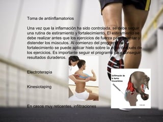 Toma de antiinflamatorios

Una vez que la inflamación ha sido controlada, se debe seguir
una rutina de estiramiento y fortalecimiento. El estiramiento se
debe realizar antes que los ejercicios de fuerza para calentar y
distender los músculos. Al comienzo del programa de
fortalecimiento se puede aplicar hielo sobre la zona después de
los ejercicios. Es importante seguir el programa para conseguir
resultados duraderos.


Electroterapia


Kinesiotaping



En casos muy reticentes, infiltraciones
 