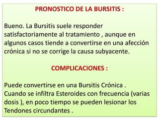 PRONOSTICO DE LA BURSITIS :

Bueno. La Bursitis suele responder
satisfactoriamente al tratamiento , aunque en
algunos casos tiende a convertirse en una afección
crónica si no se corrige la causa subyacente.

                COMPLICACIONES :

Puede convertirse en una Bursitis Crónica .
Cuando se infiltra Esteroides con frecuencia (varias
dosis ), en poco tiempo se pueden lesionar los
Tendones circundantes .
 