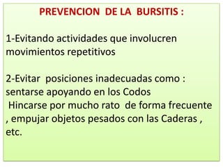 PREVENCION DE LA BURSITIS :

1-Evitando actividades que involucren
movimientos repetitivos

2-Evitar posiciones inadecuadas como :
sentarse apoyando en los Codos
 Hincarse por mucho rato de forma frecuente
, empujar objetos pesados con las Caderas ,
etc.
 