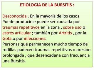ETIOLOGIA DE LA BURSITIS :

Desconocida . En la mayoría de los casos
Puede producirse puede ser causada por
traumas repetitivos en la zona , sobre uso o
estrés articular ; también por Artritis , por la
Gota o por infecciones.
Personas que permanecen mucho tiempo de
rodillas padecen traumas repetitivos o presión
prolongada , que desencadena con frecuencia
una Bursitis.
 