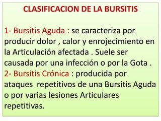 CLASIFICACION DE LA BURSITIS

1- Bursitis Aguda : se caracteriza por
producir dolor , calor y enrojecimiento en
la Articulación afectada . Suele ser
causada por una infección o por la Gota .
2- Bursitis Crónica : producida por
ataques repetitivos de una Bursitis Aguda
o por varias lesiones Articulares
repetitivas.
 