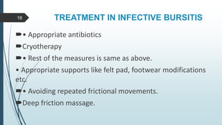 TREATMENT IN INFECTIVE BURSITIS
• Appropriate antibiotics
Cryotherapy
• Rest of the measures is same as above.
• Appropriate supports like felt pad, footwear modifications
etc.
• Avoiding repeated frictional movements.
Deep friction massage.
16
 