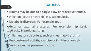 CAUSES
• Trauma may be due to a single blow or repetitive trauma.
• Infection (acute or chronic) e.g. tuberculosis.
• Metabolic disorders, For example gout.
•Abnormal external pressures, For example, hip ischial-
tuberosity in prolong sitting.
• Inflammatory disorders, such as rheumatoid arthritis.
• Unaccustomed activity, exercise or ill-fitting shoes etc.
•Due to excessive pressure, friction.
7
 