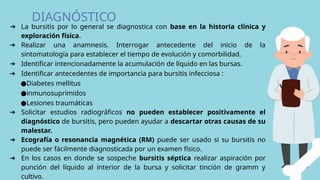 DIAGNÓSTICO
➔ La bursitis por lo general se diagnostica con base en la historia clínica y
exploración física.
➔ Realizar una anamnesis. Interrogar antecedente del inicio de la
sintomatología para establecer el tiempo de evolución y comorbilidad.
➔ Identificar intencionadamente la acumulación de líquido en las bursas.
➔ Identificar antecedentes de importancia para bursitis infecciosa :
●Diabetes mellitus
●inmunosuprimidos
●Lesiones traumáticas
➔ Solicitar estudios radiográficos no pueden establecer positivamente el
diagnóstico de bursitis, pero pueden ayudar a descartar otras causas de su
malestar.
➔ Ecografía o resonancia magnética (RM) puede ser usado si su bursitis no
puede ser fácilmente diagnosticada por un examen físico.
➔ En los casos en donde se sospeche bursitis séptica realizar aspiración por
punción del líquido al interior de la bursa y solicitar tinción de gramm y
cultivo.
 