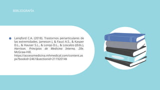 ● Langford C.A. (2018). Trastornos periarticulares de
las extremidades. Jameson J, & Fauci A.S., & Kasper
D.L., & Hauser S.L., & Longo D.L., & Loscalzo J(Eds.),
Harrison. Principios de Medicina Interna, 20e.
McGraw-Hill.
https://accessmedicina.mhmedical.com/content.as
px?bookid=2461&sectionid=211920149
BIBLIOGRAFÍA
 