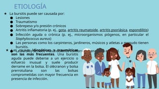 ETIOLOGÍA
★ La bursitis puede ser causada por:
● Lesiones
● Traumatismo
● Sobrepeso y/o presión crónicos
● Artritis inflamatoria (p. ej., gota, artritis reumatoide, artritis psoriásica, espondilitis)
● Infección aguda o crónica (p. ej., microorganismos piógenos, en particular el
Staphylococcus aureus)
● Las personas como los carpinteros, jardineros, músicos y atletas a menudo tienen
bursitis.
● La bursitis se hace más frecuente conforme avanzamos en edad.
★ Las causas idiopáticas y traumáticas
son las más frecuentes. Una bursitis
aguda puede deberse a un ejercicio o
esfuerzo inusual y suele producir
derrame en la bolsa. El olécranon y bolsa
prerrotuliana son las bolsas
comprometidas con mayor frecuencia en
presencia de infección.
 