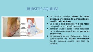 BURSITIS AQUÍLEA
★ La bursitis aquílea afecta la bolsa
situada por encima de la inserción del
tendón del calcáneo .
★ Se debe a uso excesivo y a los roces
que produce un calzado ajustado.
★ También puede darse como resultado
de movimientos repetitivos en personas
que corren.
★ La presencia de un nódulo en el área a
consecuencia de artritis reumatoide
puede también causar este tipo de
bursitis.
 