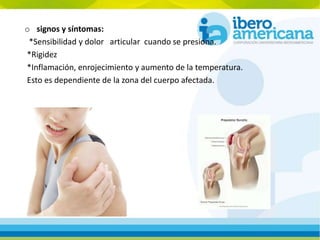 o signos y síntomas:
*Sensibilidad y dolor articular cuando se presiona.
*Rigidez
*Inflamación, enrojecimiento y aumento de la temperatura.
Esto es dependiente de la zona del cuerpo afectada.
 
