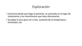 Exploración
• Comienza desde que llega el paciente, se acomoda en el lugar de
tratamiento y los movimientos que hace diariamente.
• Se palpa la zona para ver si hay aumento de la temperatura,
hinchazón, etc
 