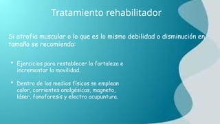 Tratamiento rehabilitador
 Ejercicios para restablecer la fortaleza e
incrementar la movilidad.
 Dentro de los medios físicos se emplean
calor, corrientes analgésicas, magneto,
láser, fonoforesis y electro acupuntura.
Si atrofia muscular o lo que es lo mismo debilidad o disminución en
tamaño se recomienda:
 