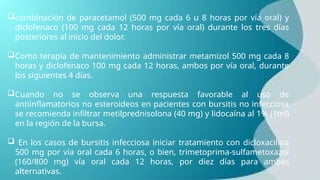 combinación de paracetamol (500 mg cada 6 u 8 horas por vía oral) y
diclofenaco (100 mg cada 12 horas por vía oral) durante los tres días
posteriores al inicio del dolor.
Como terapia de mantenimiento administrar metamizol 500 mg cada 8
horas y diclofenaco 100 mg cada 12 horas, ambos por vía oral, durante
los siguientes 4 días.
Cuando no se observa una respuesta favorable al uso de
antiinflamatorios no esteroideos en pacientes con bursitis no infecciosa
se recomienda infiltrar metilprednisolona (40 mg) y lidocaína al 1% (1ml)
en la región de la bursa.
 En los casos de bursitis infecciosa iniciar tratamiento con dicloxacilina
500 mg por vía oral cada 6 horas, o bien, trimetoprima-sulfametoxazol
(160/800 mg) vía oral cada 12 horas, por diez días para ambas
alternativas.
 