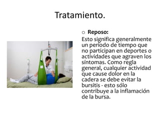 Tratamiento.
      o Reposo:
      Esto significa generalmente
      un período de tiempo que
      no participan en deportes o
      actividades que agraven los
      síntomas. Como regla
      general, cualquier actividad
      que cause dolor en la
      cadera se debe evitar la
      bursitis - esto sólo
      contribuye a la inflamación
      de la bursa.
 