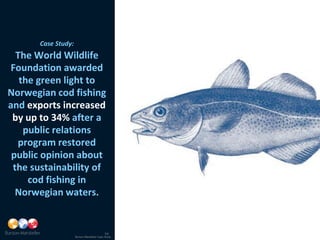 Case Study:
  The World Wildlife
Foundation awarded
   the green light to
Norwegian cod fishing
and exports increased
 by up to 34% after a
    public relations
  program restored
 public opinion about
 the sustainability of
     cod fishing in
  Norwegian waters.


                                            14
                     Burson-Marsteller Case Study
 