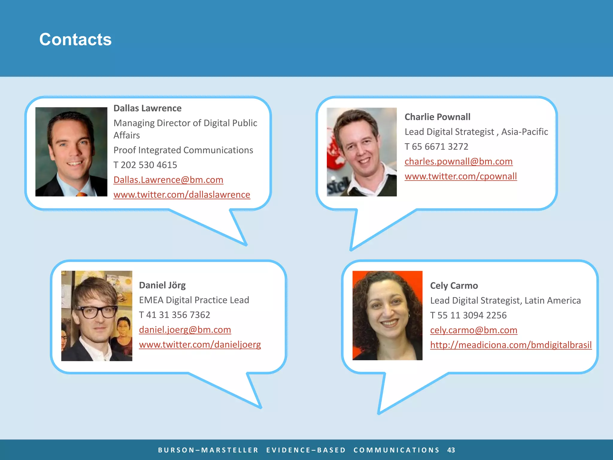 Contacts


           Dallas Lawrence
                                                                          Charlie Pownall
           Managing Director of Digital Public
           Affairs                                                        Lead Digital Strategist , Asia-Pacific
           Proof Integrated Communications                                T 65 6671 3272
           T 202 530 4615                                                 charles.pownall@bm.com
           Dallas.Lawrence@bm.com                                         www.twitter.com/cpownall
           www.twitter.com/dallaslawrence




                 Daniel Jörg                                                    Cely Carmo
                 EMEA Digital Practice Lead                                     Lead Digital Strategist, Latin America
                 T 41 31 356 7362                                               T 55 11 3094 2256
                 daniel.joerg@bm.com                                            cely.carmo@bm.com
                 www.twitter.com/danieljoerg                                    http://meadiciona.com/bmdigitalbrasil




                     BURSON–MARSTELLER           EVIDENCE–BASED   COMMUNICATIONS     43
 