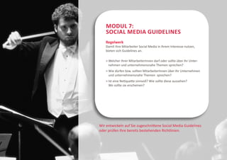 Modul 7:
    Social Media Guidelines
    Regelwerk
    Damit Ihre Mitarbeiter Social Media in Ihrem Interesse nutzen,
    bieten sich Guidelines an.

      elcher Ihrer MitarbeiterInnen darf oder sollte über Ihr Unter-
      W
      nehmen und unternehmensnahe Themen sprechen?
      ie dürfen bzw. sollten MitarbeiterInnen über Ihr Unternehmen
      W
      und unternehmensnahe Themen sprechen?
     st eine Netiquette sinnvoll? Wie sollte diese aussehen?
      I
      Wo sollte sie erscheinen?




Wir entwickeln auf Sie zugeschnittene Social Media Guidelines
oder prüfen Ihre bereits bestehenden Richtlinien.
 