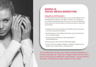 Modul 8:
       Social Media Marketing
      Integration und Momentum
      Eine der größten Herausforderungen in den sozialen Medien ist es,
      ein Netzwerk aufzubauen, am Leben zu halten und auszubauen.
      Das ist die Voraussetzung dafür, dass Sie sich aus der ständig wach-
      senden Masse an Kommunikation und Kommunikatoren dauerhaft
      hervorheben.

       ntegration und Vernetzung der Social Media Kanäle untereinan-
        I
        der und mit klassischen Kanälen
        ermarktung der Social Media Kanäle über bereits bestehende
        V
        Kommunikationswege
        ewinnung und Bindung von Meinungsbildnern
        G
        und Multiplikatoren
       Verzahnung von SEO mit Social Media Messaging
        insatz von Tools, Gadgets, Widgets, Umfragen, Crowdsourcing,
        E
        Videos, Fotos, Audio, Events, Livestreams etc.



Um Ihre Mitarbeiter, Kunden sowie weitere relevante Stakeholder zu
erreichen, brauchen Sie – neben den richtigen Inhalten und der techni-
schen Vernetzung Ihrer Plattformen untereinander – auch gut dosierte
Promotion. Die Maßnahmen dafür bringen wir Ihnen näher.
 