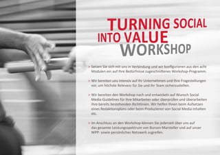 etzen Sie sich mit uns in Verbindung und wir konfigurieren aus den acht
  S
  Modulen ein auf Ihre Bedürfnisse zugeschnittenes Workshop-Programm.

	 ir bereiten uns intensiv auf Ihr Unternehmen und Ihre Fragestellungen
  W
  
  vor, um höchste Relevanz für Sie und Ihr Team sicherzustellen.

	 ir bereiten den Workshop nach und entwickeln auf Wunsch Social
  W
  
	 Media Guidelines für Ihre Mitarbeiter oder überprüfen und überarbeiten
	 Ihre bereits bestehenden Richtlinien. Wir helfen Ihnen beim Aufsetzen
	 eines Redaktionsplans oder beim Produzieren von Social Media Inhalten 		
	 etc.

	m Anschluss an den Workshop können Sie jederzeit über uns auf
  I
  
	 das gesamte Leistungsspektrum von Burson-Marsteller und auf unser
	 WPP- sowie persönliches Netzwerk zugreifen.
 
