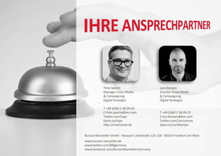 Thilo Specht                          Lars Kempin
            Manager Cross Media                   Director Cross Media
             Campaigning                          Campaigning
            Digital Strategist                    Digital Strategist

            T +49 (0)69 2 38 09-63
            E thilo.specht@bm.com                 T +49 (0)69 2 38 09-22
            Twitter.com/tspe                      E lars.kempin@bm.com
            Gplus.to/tspe                         Twitter.com/LarsLennox
            http://cluetrainpr.de                 Gplus.to/LarsKempin


Burson-Marsteller GmbH · Hanauer Landstraße 126-128 · 60314 Frankfurt am Main
www.burson-marsteller.de
www.twitter.com/BMgermany
www.facebook.com/BursonMarsteller.Germany
 