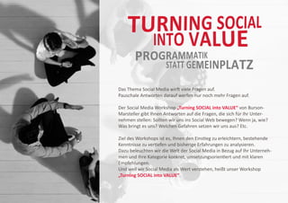 Das Thema Social Media wirft viele Fragen auf.
Pauschale Antworten darauf werfen nur noch mehr Fragen auf.

Der Social Media Workshop „Turning SOCIAL into VALUE“ von Burson-
Marsteller gibt Ihnen Antworten auf die Fragen, die sich für Ihr Unter-
nehmen stellen: Sollten wir uns ins Social Web bewegen? Wenn ja, wie?
Was bringt es uns? Welchen Gefahren setzen wir uns aus? Etc.

Ziel des Workshops ist es, Ihnen den Einstieg zu erleichtern, bestehende
Kenntnisse zu vertiefen und bisherige Erfahrungen zu analysieren.
Dazu beleuchten wir die Welt der Social Media in Bezug auf Ihr Unterneh-
men und Ihre Kategorie konkret, umsetzungsorientiert und mit klaren
Empfehlungen.
Und weil wir Social Media als Wert verstehen, heißt unser Workshop
„Turning SOCIAL into VALUE“.
 