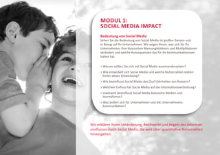 Modul 1:
      Social Media Impact
      Bedeutung von Social Media
      Sehen Sie die Bedeutung von Social Media im großen Ganzen und
      in Bezug auf Ihr Unternehmen. Wir zeigen Ihnen, was sich für Ihr
      Unternehmen, Ihre klassischen Meinungsbildnern und Multiplikatoren
      verändert und welche Konsequenzen das für Ihr Kommunikationsver-
      halten hat.

      > Warum sollten Sie sich mit Social Media auseinandersetzen?
      > Wie entwickelt sich Social Media und welche Nutzerzahlen stehen
        hinter dieser Entwicklung?
      > Wie beeinflusst Social Media das (Surf-)Verhalten von Nutzern?
      > Welchen Einfluss hat Social Media auf die Informationsverbreitung?
      > Inwieweit beeinflusst Social Media klassische Medien und
        Journalismus?
      > Was ändert sich für Unternehmen und die Unternehmens-
        kommunikation?




Wir erklären Ihnen Veränderung, Reichweite und Regeln des Informati-
onsflusses durch Social Media, die weit über quantitative Nutzerzahlen
hinausgehen.
 