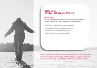 Modul 2:
      Social Media Check-Up
      Statusanalyse
      Unsere Standortbestimmung zeigt, wie präsent Ihr Unternehmen
      in Social Media ist. Wir liefern die Antworten auf die Fragen:

      > Wie steht Ihr Unternehmen in Social Media da?
      > Wo wird über Ihr Unternehmen gesprochen?
      > Wie wird über Ihr Unternehmen geurteilt?
      > Was wird über Ihr Unternehmen gesagt?




Damit Sie die Statusanalyse und Standortbestimmung in Zukunft mit Hilfe
eines Monitorings eigenständig durchführen können, zeigen und erklären
wir Ihnen im Workshop eine Reihe hocheffizienter, kostenloser Tools.
 
