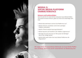 Modul 3:
     Social Media Platform
     Characteristics
     Relevanz und Funktionalitäten
     Damit Sie die für Ihr Unternehmen relevanten Social Media Plattfor-
     men gezielt einsetzen können, geben wir Ihnen die notwendige Start-
     hilfe.

     > Welche Besonderheiten zeichnen die Plattformen aus?
     > Welche Chancen und Risiken sind mit der jeweiligen
       Plattform verbunden?
     > Welche Themen werden bevorzugt diskutiert?
     > Welche Sprache und Tonalität ist der Plattform angemessen?
     > Wie legen Sie einen Account an? Wie posten Sie Beiträge?
       Was ist die richtige Syntax?
     >  elche Rolle spielt neben den Social Media Plattformen die
       W
       Blogosphäre?




Wir zeigen Ihnen die wesentlichen Merkmale von Social Media Plattfor-
men und Blogs, die für Sie und Ihr Unternehmen von Bedeutung sind.
 