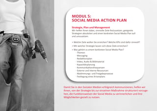 Modul 5:
       Social Media Action Plan
       Strategie, Plan und Management
       Wir helfen Ihnen dabei, sinnvolle Ziele festzusetzen, geeignete
       Strategien abzuleiten und einen konkreten Social Media Plan auf-
       und umzusetzen.

        Welche Ziele wollen Sie erreichen? Welche KPIs sind dafür sinnvoll?
        Mit welcher Strategie lassen sich diese Ziele erreichen?
        Was gehört zu einem konkreten Social Media Plan?
       	 · Themen
        	 · Messaging	
        	 · Redaktionsplan
        	 · Video, Audio  Bildmaterial
        	 · Kapazitätsplanung
        	 · Kommunikationsfrequenzen
        	 · Externe und interne Ressourcen
        	 · Abstimmungs- und Freigabeprozesse
        	 · Festlegung eines Krisenplans



Damit Sie in den Sozialen Medien erfolgreich kommunizieren, helfen wir
Ihnen, von der Strategie bis zur einzelnen Maßnahme strukturiert vorzuge-
hen, die Funktionsweisen der Social Media zu verinnerlichen und ihre
Möglichkeiten gezielt zu nutzen.
 