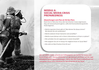 Modul 6:
      Social Media Crisis
      Preparedness
      Abweichungen vom Plan als Teil des Plans
      Damit Sie im Falle einer Krise oder bei kritischen Issues angemessen,
      klug und vorausschauend agieren, sollte die Krisenvorbereitung bereits
      heute beginnen.

        elche typischen Krisen gibt es? Was können Sie daraus lernen?
        W
        Wie können Sie sich vorbereiten?
       Welche weiteren Krisen-Szenarien sind vorstellbar?
        elche Issues können sich in Ihrem Unternehmen zu Krisen zu spitzen?
        W
       Wie verhalten Sie sich angemessen in einem Krisenfall?
        ie wappnen Sie sich im Voraus für mögliche Krisen im Social Web?
        W
       Wie sieht ein Best-Practice-Crisis-Kit aus?




Wir vermitteln Ihnen anhand von Fallbeispielen ein Gefühl für Issues und
Krisensituationen. Daraus erarbeiten wir gemeinsam mit Ihnen auf Sie zuge-
schnittene Handlungsempfehlungen, klären Sie über Sofortmaßnahmen auf
und geben Ihnen eine Checkliste für den Krisenfall an die Hand.
 