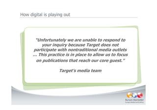 How digital is playing out




       “Unfortunately we are unable to respond to
     “Theyour inquiry because Target does not
           power is with the consumer. Consumers
     are beginning, in a very real sense, to own our
      participate with nontraditional media outlets
      … This practice is in place their creation.focus
      brands and participate in to allow us to We
          need to begin to learn to let it go…”
       on publications that reach our core guest.”
                             - A.G. Lafley, CEO, P&G Company
                    Target’s media team
 