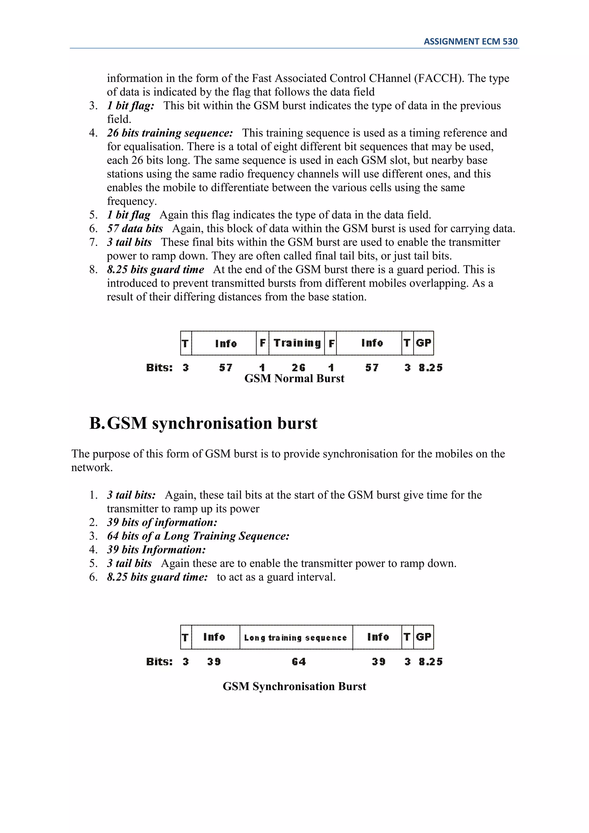 ASSIGNMENT ECM 530


        information in the form of the Fast Associated Control CHannel (FACCH). The type
        of data is indicated by the flag that follows the data field
   3.   1 bit flag: This bit within the GSM burst indicates the type of data in the previous
        field.
   4.   26 bits training sequence: This training sequence is used as a timing reference and
        for equalisation. There is a total of eight different bit sequences that may be used,
        each 26 bits long. The same sequence is used in each GSM slot, but nearby base
        stations using the same radio frequency channels will use different ones, and this
        enables the mobile to differentiate between the various cells using the same
        frequency.
   5.   1 bit flag Again this flag indicates the type of data in the data field.
   6.   57 data bits Again, this block of data within the GSM burst is used for carrying data.
   7.   3 tail bits These final bits within the GSM burst are used to enable the transmitter
        power to ramp down. They are often called final tail bits, or just tail bits.
   8.   8.25 bits guard time At the end of the GSM burst there is a guard period. This is
        introduced to prevent transmitted bursts from different mobiles overlapping. As a
        result of their differing distances from the base station.




                                    GSM Normal Burst


   B. GSM synchronisation burst
The purpose of this form of GSM burst is to provide synchronisation for the mobiles on the
network.

   1. 3 tail bits: Again, these tail bits at the start of the GSM burst give time for the
      transmitter to ramp up its power
   2. 39 bits of information:
   3. 64 bits of a Long Training Sequence:
   4. 39 bits Information:
   5. 3 tail bits Again these are to enable the transmitter power to ramp down.
   6. 8.25 bits guard time: to act as a guard interval.




                                GSM Synchronisation Burst
 