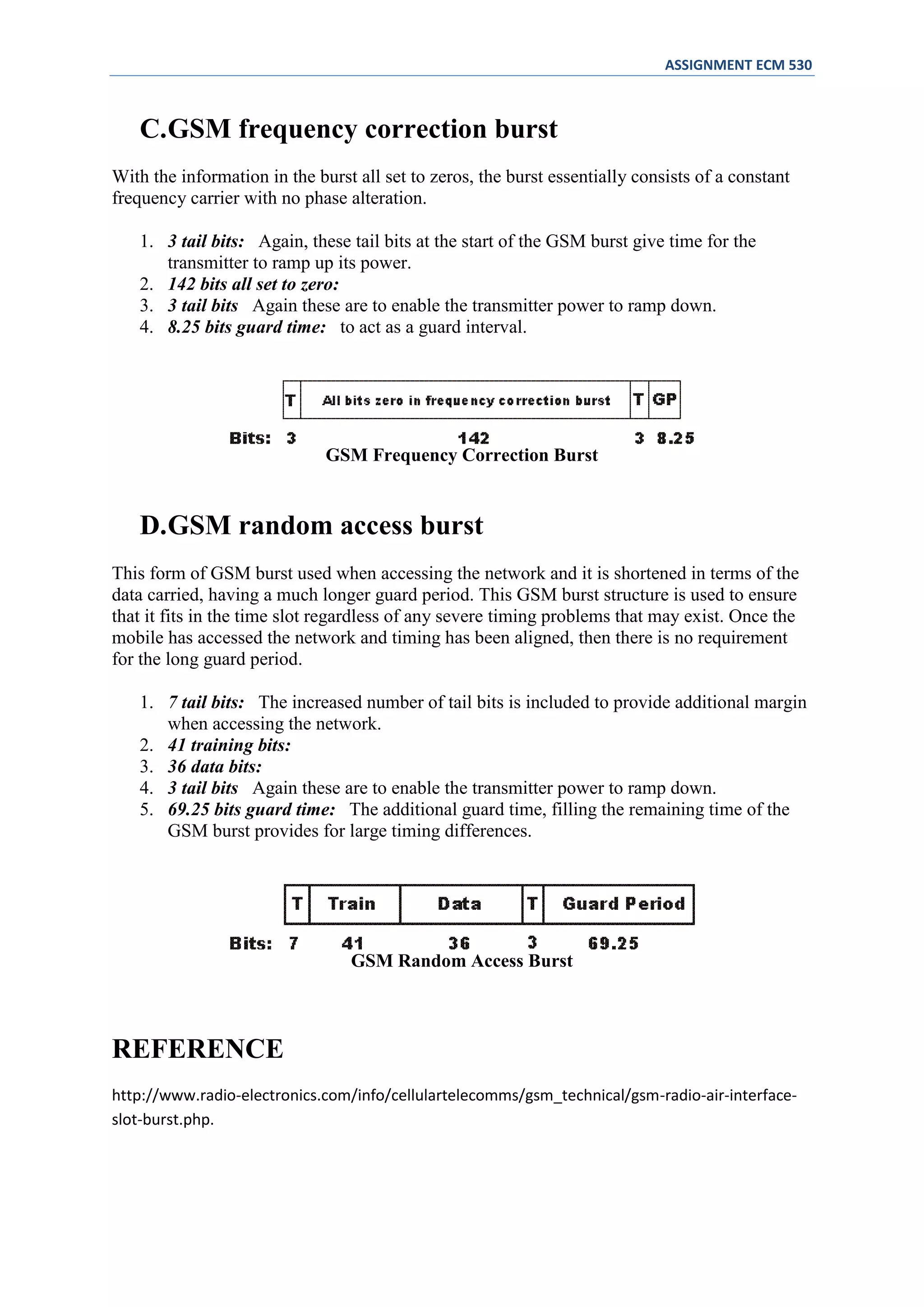 ASSIGNMENT ECM 530



   C.GSM frequency correction burst
With the information in the burst all set to zeros, the burst essentially consists of a constant
frequency carrier with no phase alteration.

   1. 3 tail bits: Again, these tail bits at the start of the GSM burst give time for the
      transmitter to ramp up its power.
   2. 142 bits all set to zero:
   3. 3 tail bits Again these are to enable the transmitter power to ramp down.
   4. 8.25 bits guard time: to act as a guard interval.




                              GSM Frequency Correction Burst


   D.GSM random access burst
This form of GSM burst used when accessing the network and it is shortened in terms of the
data carried, having a much longer guard period. This GSM burst structure is used to ensure
that it fits in the time slot regardless of any severe timing problems that may exist. Once the
mobile has accessed the network and timing has been aligned, then there is no requirement
for the long guard period.

   1. 7 tail bits: The increased number of tail bits is included to provide additional margin
      when accessing the network.
   2. 41 training bits:
   3. 36 data bits:
   4. 3 tail bits Again these are to enable the transmitter power to ramp down.
   5. 69.25 bits guard time: The additional guard time, filling the remaining time of the
      GSM burst provides for large timing differences.




                                 GSM Random Access Burst



REFERENCE
http://www.radio-electronics.com/info/cellulartelecomms/gsm_technical/gsm-radio-air-interface-
slot-burst.php.
 