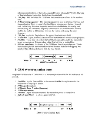ASSIGNMENT ECM 530


        information in the form of the Fast Associated Control CHannel (FACCH). The type
        of data is indicated by the flag that follows the data field
   3.   1 bit flag: This bit within the GSM burst indicates the type of data in the previous
        field.
   4.   26 bits training sequence: This training sequence is used as a timing reference and
        for equalisation. There is a total of eight different bit sequences that may be used,
        each 26 bits long. The same sequence is used in each GSM slot, but nearby base
        stations using the same radio frequency channels will use different ones, and this
        enables the mobile to differentiate between the various cells using the same
        frequency.
   5.   1 bit flag Again this flag indicates the type of data in the data field.
   6.   57 data bits Again, this block of data within the GSM burst is used for carrying data.
   7.   3 tail bits These final bits within the GSM burst are used to enable the transmitter
        power to ramp down. They are often called final tail bits, or just tail bits.
   8.   8.25 bits guard time At the end of the GSM burst there is a guard period. This is
        introduced to prevent transmitted bursts from different mobiles overlapping. As a
        result of their differing distances from the base station.




                                    GSM Normal Burst


   B. GSM synchronisation burst
The purpose of this form of GSM burst is to provide synchronisation for the mobiles on the
network.

   1. 3 tail bits: Again, these tail bits at the start of the GSM burst give time for the
      transmitter to ramp up its power
   2. 39 bits of information:
   3. 64 bits of a Long Training Sequence:
   4. 39 bits Information:
   5. 3 tail bits Again these are to enable the transmitter power to ramp down.
   6. 8.25 bits guard time: to act as a guard interval.




                                GSM Synchronisation Burst
 