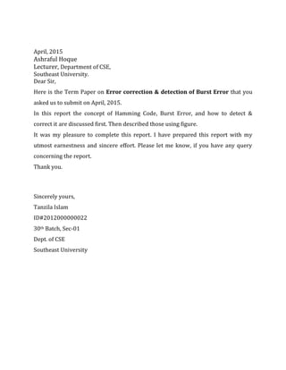 April, 2015
Ashraful Hoque
Lecturer, Department of CSE,
Southeast University.
Dear Sir,
Here is the Term Paper on Error correction & detection of Burst Error that you
asked us to submit on April, 2015.
In this report the concept of Hamming Code, Burst Error, and how to detect &
correct it are discussed first. Then described those using figure.
It was my pleasure to complete this report. I have prepared this report with my
utmost earnestness and sincere effort. Please let me know, if you have any query
concerning the report.
Thank you.
Sincerely yours,
Tanzila Islam
ID#2012000000022
30th Batch, Sec-01
Dept. of CSE
Southeast University
 