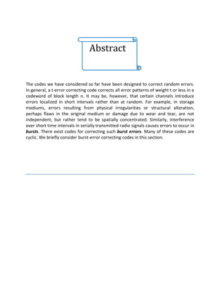 Abstract
The codes we have considered so far have been designed to correct random errors.
In general, a t-error correcting code corrects all error patterns of weight t or less in a
codeword of block length n. It may be, however, that certain channels introduce
errors localized in short intervals rather than at random. For example, in storage
mediums, errors resulting from physical irregularities or structural alteration,
perhaps flaws in the original medium or damage due to wear and tear, are not
independent, but rather tend to be spatially concentrated. Similarly, interference
over short time intervals in serially transmitted radio signals causes errors to occur in
bursts. There exist codes for correcting such burst errors. Many of these codes are
cyclic. We briefly consider burst-error correcting codes in this section.
 