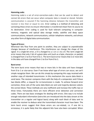 Hamming code:
Hamming code is a set of error-correction code s that can be used to detect and
correct bit errors that can occur when computer data is moved or stored. Reliable
communication is assured if the hamming distance between the transmitter and
receiver is less than or equal to one. Error coding is a method of detecting and
correcting these errors to ensure information is transferred intact from its source to
its destination. Error coding is used for fault tolerant computing in computer
memory, magnetic and optical data storage media, satellite and deep space
communications, network communications, cellular telephone networks, and almost
any other form of digital data communication.
Types of Errors:
Whenever bits flow from one point to another, they are subject to unpredictable
changes because of interference. This interference can change the shape of the
signal. In a single-bit error, a 0 is changed to a 1 or a 1 to a 0. The term single-bit
error means that only 1 bit of a given data unit (such as a byte, character, or packet)
is changed from 1 to 0 or from 0 to 1. The term burst error means that 2 or more bits
in the data unit have changed from 1 to 0 or from 0 to 1.
Burst error:
The term burst error means that two or more bits in the data unit have changed
from 0 to 1 or vice-versa. Even if we know what type of errors can occur, we can’t
simple recognize them. We can do this simply by comparing this copy received with
another copy of intended transmission. In this mechanism the source data block is
send twice. The receiver compares them with the help of a comparator and if those
two blocks differ, a request for re-transmission is made. To achieve forward error
correction, three sets of the same data block are sent and majority decision selects
the correct block. These methods are very inefficient and increase the traffic two or
three times. Fortunately there are more efficient error detection and correction
codes. There are two basic strategies for dealing with errors. One way is to include
enough redundant information (extra bits are introduced into the data stream at the
transmitter on a regular and logical basis) along with each block of data sent to
enable the receiver to deduce what the transmitted character must have been. The
term burst errors suggest that those errors are cor-related, i.e. if one bit is
erroneous; it is quite likely that the adjacent bits have also been corrupted. When
 