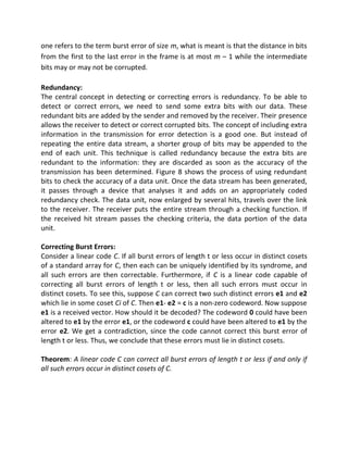 one refers to the term burst error of size m, what is meant is that the distance in bits
from the first to the last error in the frame is at most m – 1 while the intermediate
bits may or may not be corrupted.
Redundancy:
The central concept in detecting or correcting errors is redundancy. To be able to
detect or correct errors, we need to send some extra bits with our data. These
redundant bits are added by the sender and removed by the receiver. Their presence
allows the receiver to detect or correct corrupted bits. The concept of including extra
information in the transmission for error detection is a good one. But instead of
repeating the entire data stream, a shorter group of bits may be appended to the
end of each unit. This technique is called redundancy because the extra bits are
redundant to the information: they are discarded as soon as the accuracy of the
transmission has been determined. Figure 8 shows the process of using redundant
bits to check the accuracy of a data unit. Once the data stream has been generated,
it passes through a device that analyses it and adds on an appropriately coded
redundancy check. The data unit, now enlarged by several hits, travels over the link
to the receiver. The receiver puts the entire stream through a checking function. If
the received hit stream passes the checking criteria, the data portion of the data
unit.
Correcting Burst Errors:
Consider a linear code C. If all burst errors of length t or less occur in distinct cosets
of a standard array for C, then each can be uniquely identified by its syndrome, and
all such errors are then correctable. Furthermore, if C is a linear code capable of
correcting all burst errors of length t or less, then all such errors must occur in
distinct cosets. To see this, suppose C can correct two such distinct errors e1 and e2
which lie in some coset Ci of C. Then e1- e2 = c is a non-zero codeword. Now suppose
e1 is a received vector. How should it be decoded? The codeword 0 could have been
altered to e1 by the error e1, or the codeword c could have been altered to e1 by the
error e2. We get a contradiction, since the code cannot correct this burst error of
length t or less. Thus, we conclude that these errors must lie in distinct cosets.
Theorem: A linear code C can correct all burst errors of length t or less if and only if
all such errors occur in distinct cosets of C.
 