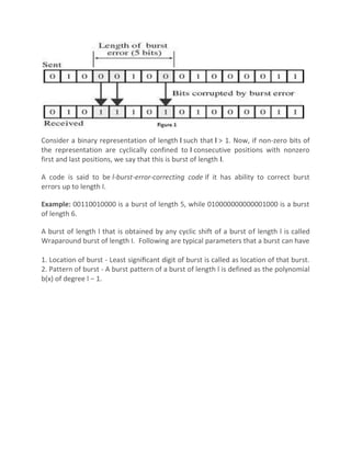 Consider a binary representation of length l such that l > 1. Now, if non-zero bits of
the representation are cyclically confined to l consecutive positions with nonzero
first and last positions, we say that this is burst of length l.
A code is said to be l-burst-error-correcting code if it has ability to correct burst
errors up to length I.
Example: 00110010000 is a burst of length 5, while 010000000000001000 is a burst
of length 6.
A burst of length l that is obtained by any cyclic shift of a burst of length l is called
Wraparound burst of length I. Following are typical parameters that a burst can have
1. Location of burst - Least signiﬁcant digit of burst is called as location of that burst.
2. Pattern of burst - A burst pattern of a burst of length l is defined as the polynomial
b(x) of degree l − 1.
 