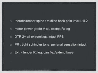 thoracolumbar spine : midline back pain level L1L2
motor power grade V all, except Rt leg
DTR 2+ all extremities, intact PPS
PR : tight sphincter tone, perianal sensation intact
Ext. - tender Rt leg, can flex/extend knee
 