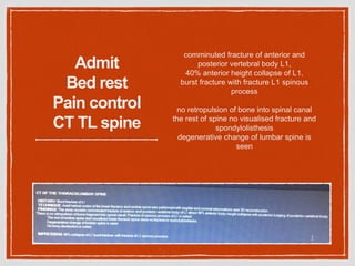 Admit
Bed rest
Pain control
CT TL spine
comminuted fracture of anterior and
posterior vertebral body L1,
40% anterior height collapse of L1,
burst fracture with fracture L1 spinous
process
no retropulsion of bone into spinal canal
the rest of spine no visualised fracture and
spondylolisthesis
degenerative change of lumbar spine is
seen
 